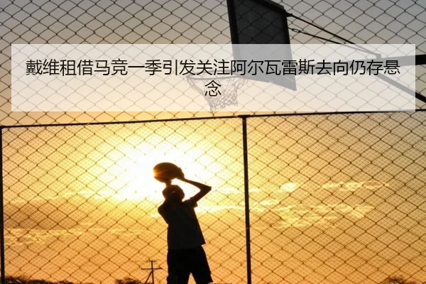 戴维租借马竞一季引发关注阿尔瓦雷斯去向仍存悬念